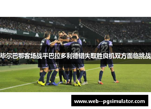 毕尔巴鄂客场战平巴拉多利德错失取胜良机双方面临挑战